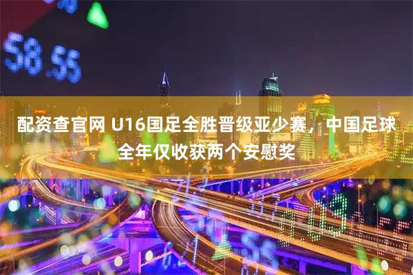 配资查官网 U16国足全胜晋级亚少赛，中国足球全年仅收获两个安慰奖