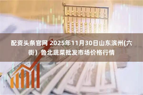 配资头条官网 2025年11月30日山东滨州(六街）鲁北蔬菜批发市场价格行情