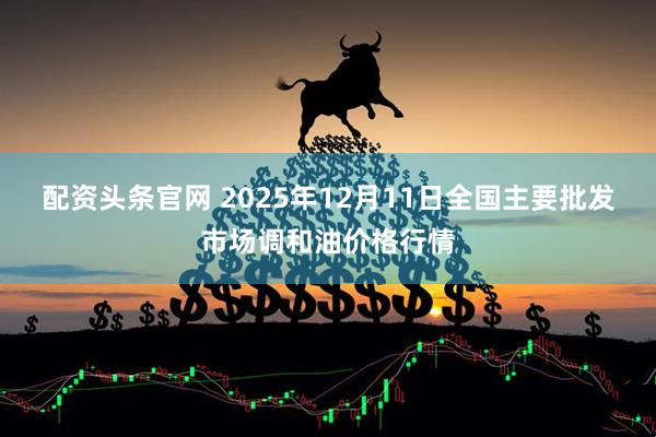 配资头条官网 2025年12月11日全国主要批发市场调和油价格行情