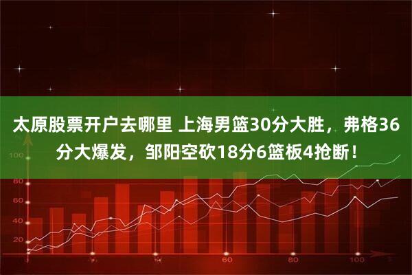 太原股票开户去哪里 上海男篮30分大胜，弗格36分大爆发，邹阳空砍18分6篮板4抢断！