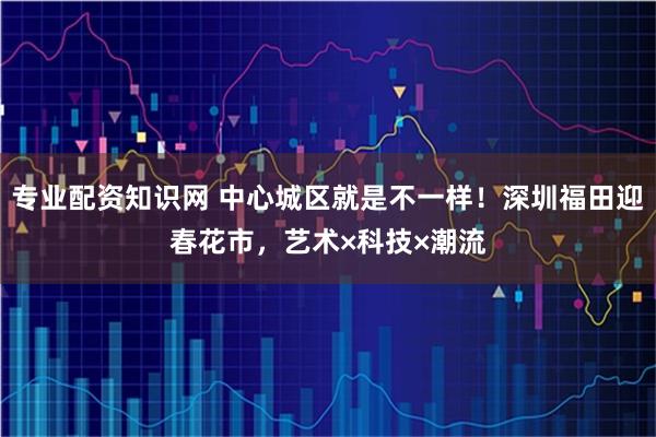 专业配资知识网 中心城区就是不一样！深圳福田迎春花市，艺术×科技×潮流