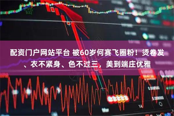 配资门户网站平台 被60岁何赛飞圈粉！烫卷发、衣不紧身、色不过三，美到端庄优雅