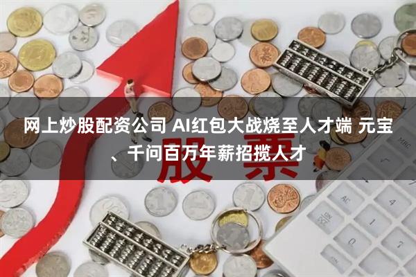 网上炒股配资公司 AI红包大战烧至人才端 元宝、千问百万年薪招揽人才