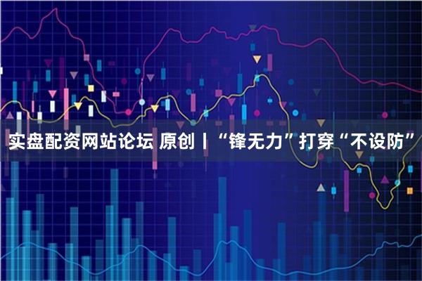 实盘配资网站论坛 原创丨“锋无力”打穿“不设防”