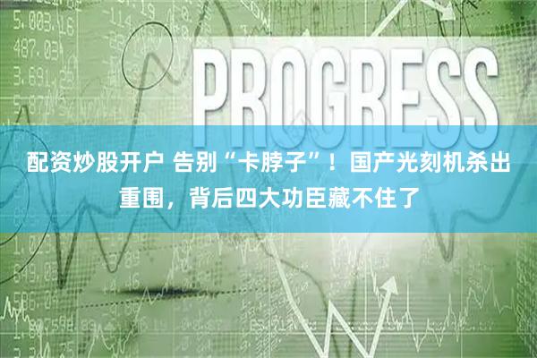 配资炒股开户 告别“卡脖子”！国产光刻机杀出重围，背后四大功臣藏不住了