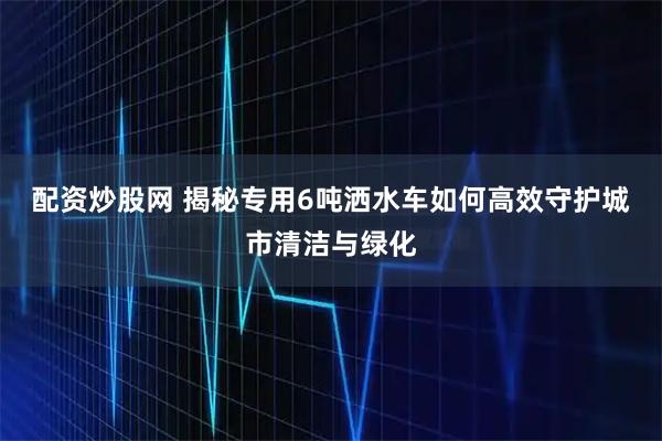 配资炒股网 揭秘专用6吨洒水车如何高效守护城市清洁与绿化