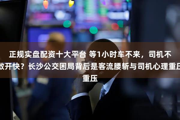 正规实盘配资十大平台 等1小时车不来，司机不敢开快？长沙公交困局背后是客流腰斩与司机心理重压
