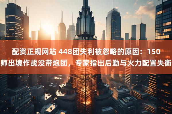 配资正规网站 448团失利被忽略的原因：150师出境作战没带炮团，专家指出后勤与火力配置失衡