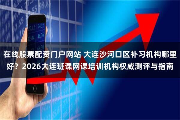 在线股票配资门户网站 大连沙河口区补习机构哪里好？2026大连班课网课培训机构权威测评与指南