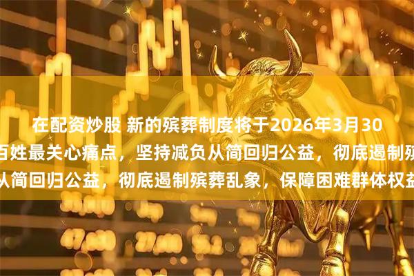 在配资炒股 新的殡葬制度将于2026年3月30日执行，这波改革直击老百姓最关心痛点，坚持减负从简回归公益，彻底遏制殡葬乱象，保障困难群体权益