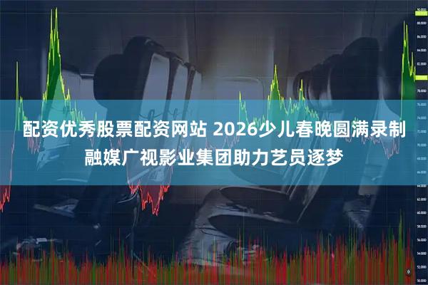 配资优秀股票配资网站 2026少儿春晚圆满录制融媒广视影业集团助力艺员逐梦