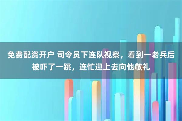 免费配资开户 司令员下连队视察，看到一老兵后被吓了一跳，连忙迎上去向他敬礼