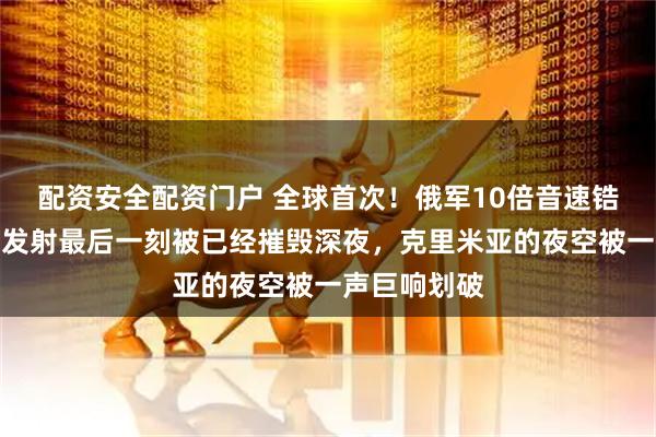 配资安全配资门户 全球首次！俄军10倍音速锆石发射车：发射最后一刻被已经摧毁深夜，克里米亚的夜空被一声巨响划破