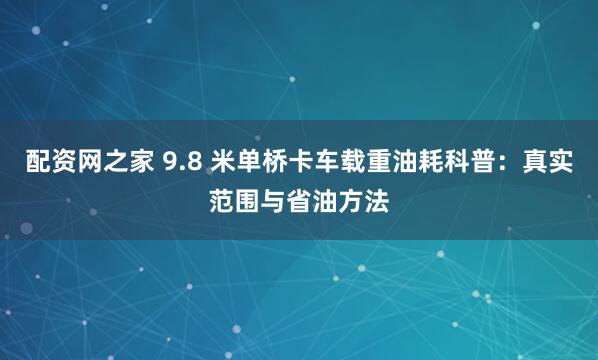 配资网之家 9.8 米单桥卡车载重油耗科普：真实范围与省油方法